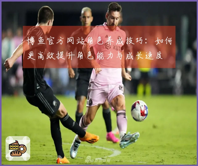 博鱼官方网站角色养成技巧：如何更高效提升角色能力与成长速度