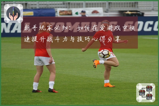 新手玩家必知：如何在爱游戏中快速提升战斗力与技巧心得分享