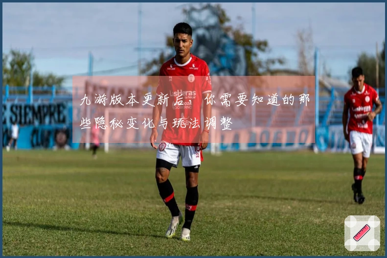 九游版本更新后，你需要知道的那些隐秘变化与玩法调整