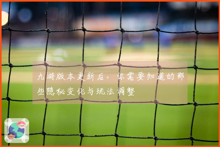 九游版本更新后，你需要知道的那些隐秘变化与玩法调整