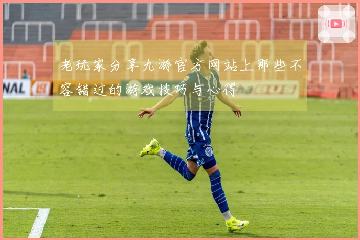 老玩家分享九游官方网站上那些不容错过的游戏技巧与心得