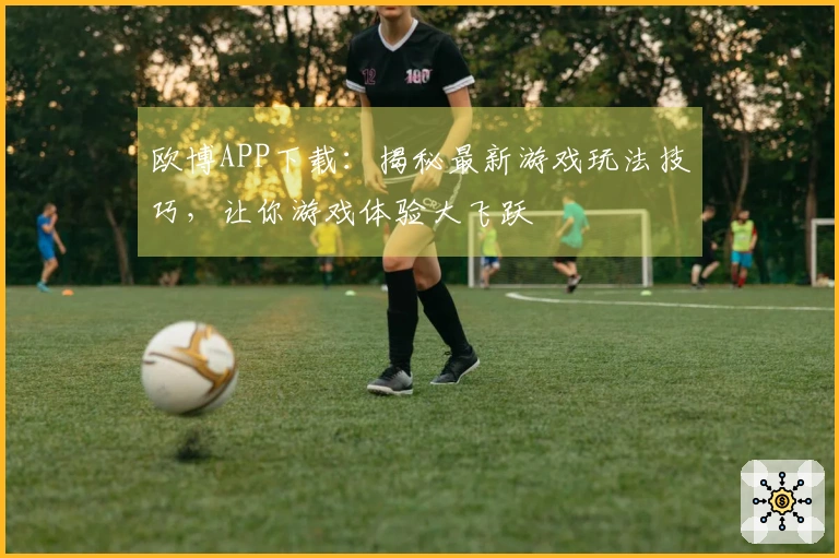 欧博APP下载：揭秘最新游戏玩法技巧，让你游戏体验大飞跃